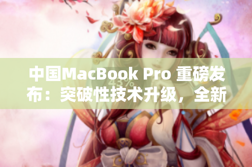 中国MacBook Pro 重磅发布：突破性技术升级，全新功能震撼亮相