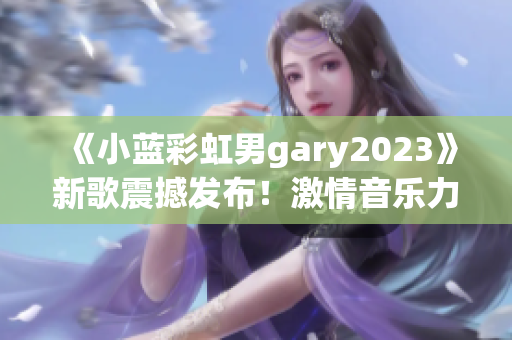 《小蓝彩虹男gary2023》新歌震撼发布！激情音乐力作引爆全球热潮