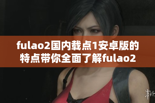 fulao2国内载点1安卓版的特点带你全面了解fulao2国内载点1安卓版