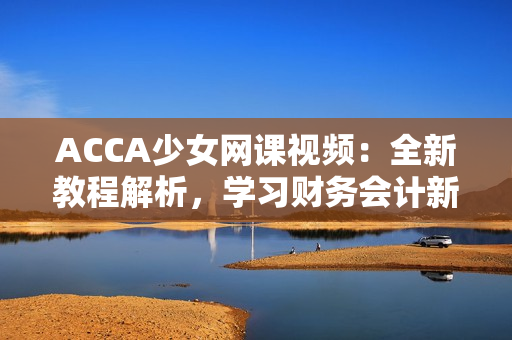 ACCA少女网课视频：全新教程解析，学习财务会计新技能