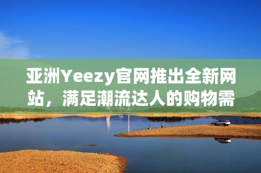 亚洲Yeezy官网推出全新网站，满足潮流达人的购物需求