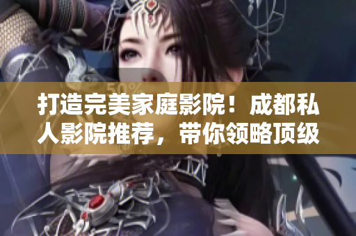 打造完美家庭影院！成都私人影院推荐，带你领略顶级观影体验