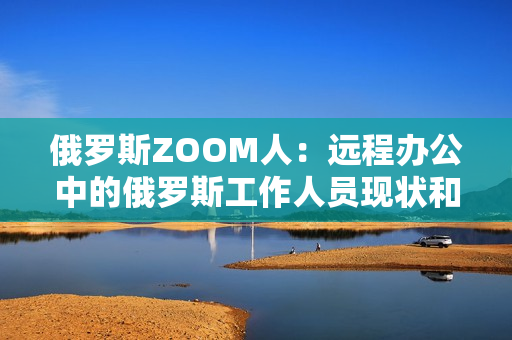 俄罗斯ZOOM人：远程办公中的俄罗斯工作人员现状和趋势