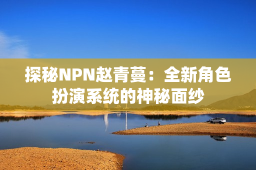 探秘NPN赵青蔓：全新角色扮演系统的神秘面纱