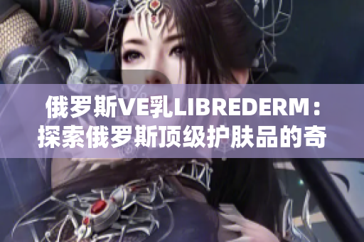 俄罗斯VE乳LIBREDERM：探索俄罗斯顶级护肤品的奇妙之旅