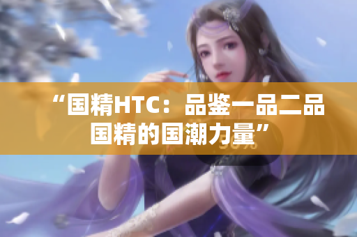 “国精HTC：品鉴一品二品国精的国潮力量”