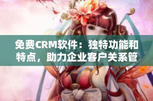 免费CRM软件：独特功能和特点，助力企业客户关系管理