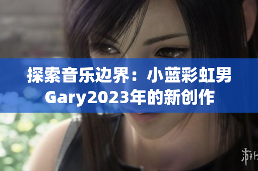 探索音乐边界：小蓝彩虹男Gary2023年的新创作