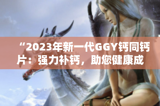 “2023年新一代GGY钙同钙片：强力补钙，助您健康成长！”