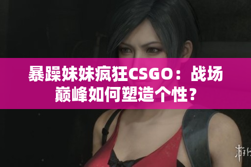 暴躁妹妹疯狂CSGO：战场巅峰如何塑造个性？