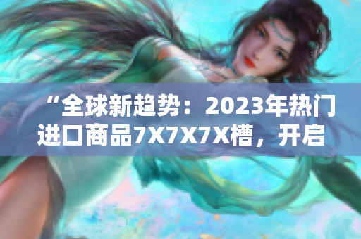 “全球新趋势：2023年热门进口商品7X7X7X槽，开启消费新时代！”