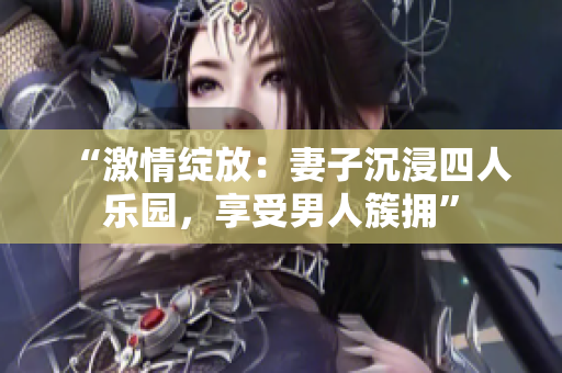 “激情绽放：妻子沉浸四人乐园，享受男人簇拥”