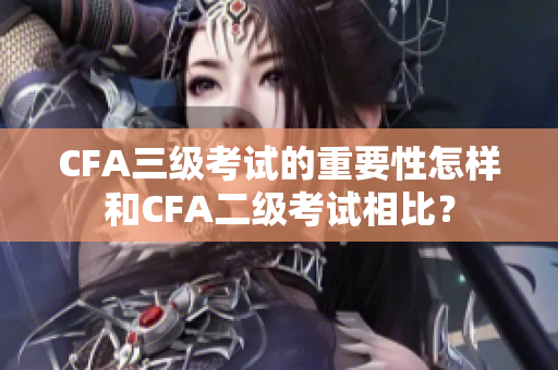 CFA三级考试的重要性怎样和CFA二级考试相比？