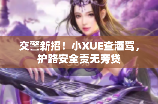 交警新招！小XUE查酒驾，护路安全责无旁贷