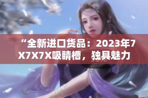 “全新进口货品：2023年7X7X7X吸睛槽，独具魅力！”