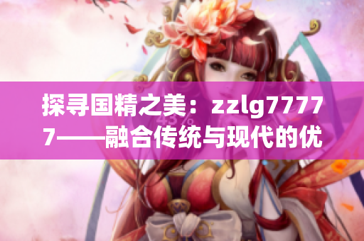 探寻国精之美：zzlg77777——融合传统与现代的优质产品