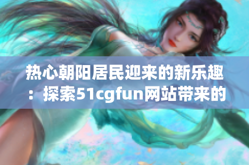 热心朝阳居民迎来的新乐趣：探索51cgfun网站带来的乐趣