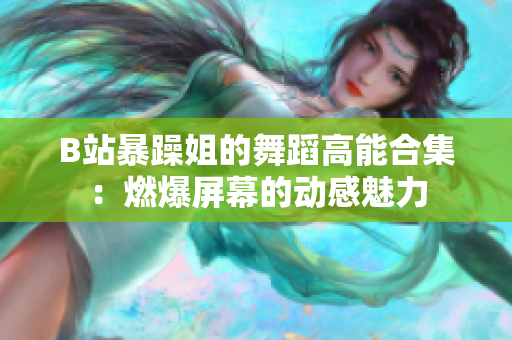 B站暴躁姐的舞蹈高能合集：燃爆屏幕的动感魅力