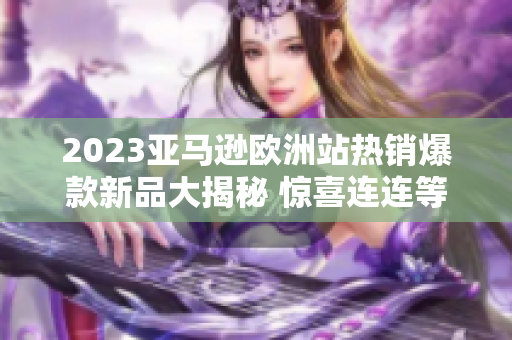 2023亚马逊欧洲站热销爆款新品大揭秘 惊喜连连等你来发现!