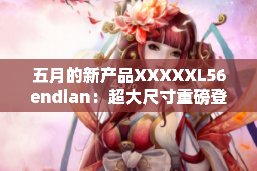 五月的新产品XXXXXL56endian：超大尺寸重磅登场