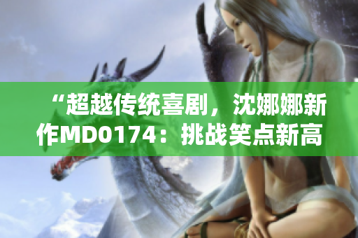 “超越传统喜剧，沈娜娜新作MD0174：挑战笑点新高度”