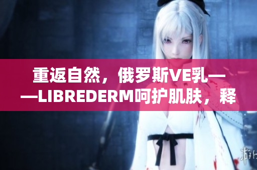 重返自然，俄罗斯VE乳——LIBREDERM呵护肌肤，释放自然活力