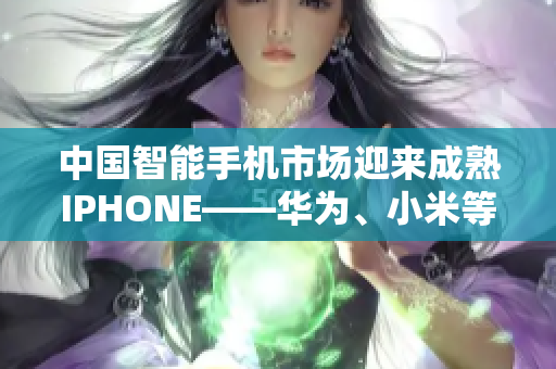 中国智能手机市场迎来成熟IPHONE——华为、小米等品牌势头强劲