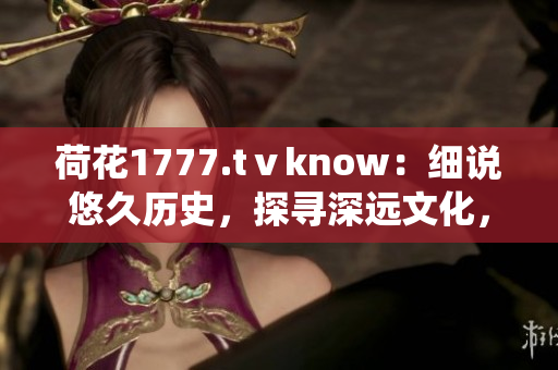 荷花1777.tⅴknow：细说悠久历史，探寻深远文化，一窥传统魅力