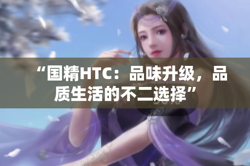 “国精HTC：品味升级，品质生活的不二选择”