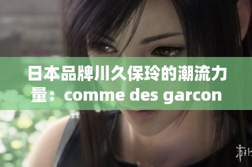 日本品牌川久保玲的潮流力量：comme des garcons的时尚新视角