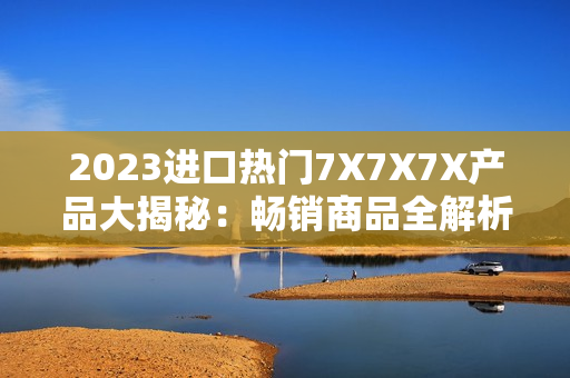 2023进口热门7X7X7X产品大揭秘：畅销商品全解析