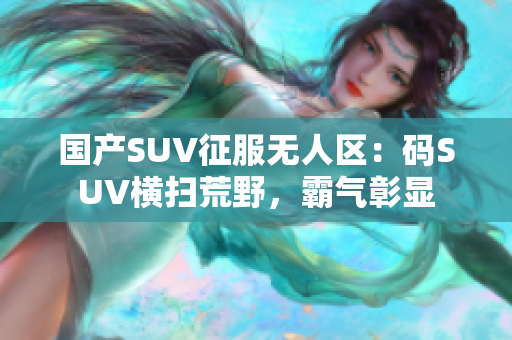 国产SUV征服无人区：码SUV横扫荒野，霸气彰显