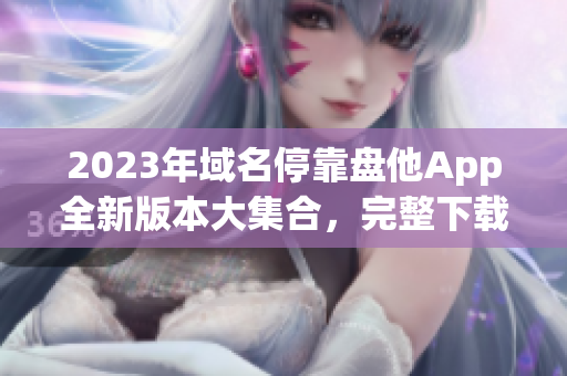 2023年域名停靠盘他App全新版本大集合，完整下载指南！