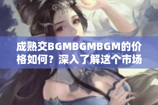 成熟交BGMBGMBGM的价格如何？深入了解这个市场的费用和趋势