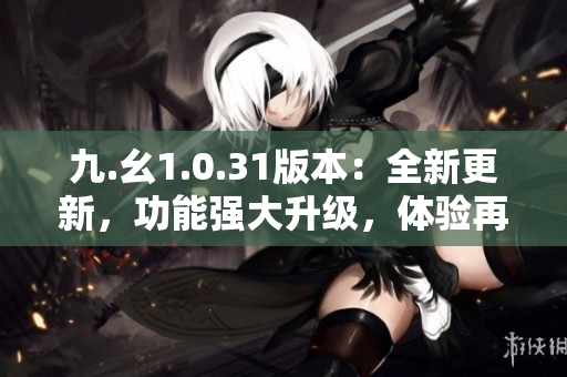 九.幺1.0.31版本：全新更新，功能强大升级，体验再提升！