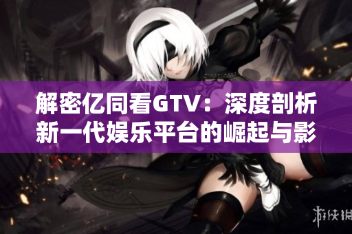 解密亿同看GTV：深度剖析新一代娱乐平台的崛起与影响