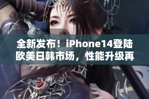 全新发布！iPhone14登陆欧美日韩市场，性能升级再度引爆潮流