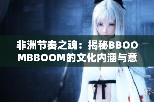 非洲节奏之魂：揭秘BBOOMBBOOM的文化内涵与意义