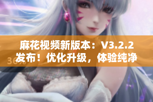 麻花视频新版本：V3.2.2发布！优化升级，体验纯净无广告！