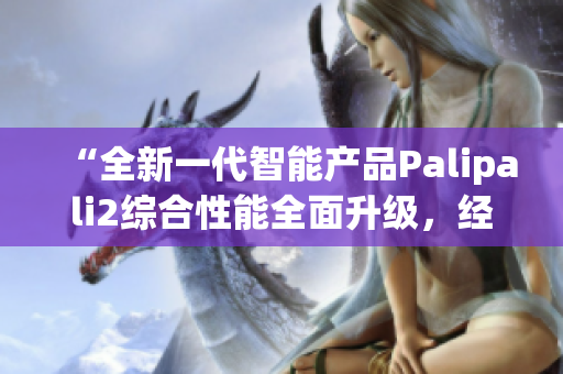 “全新一代智能产品Palipali2综合性能全面升级，经过全夜测试效果如何？”