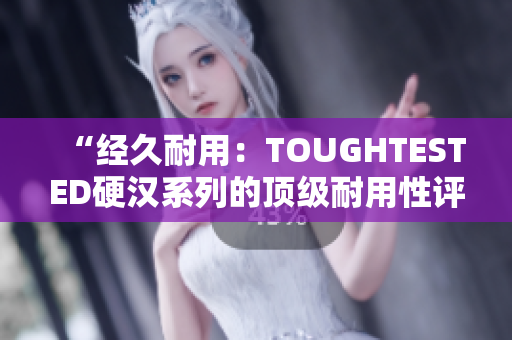 “经久耐用：TOUGHTESTED硬汉系列的顶级耐用性评估”