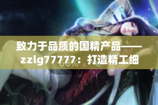 致力于品质的国精产品——zzlg77777：打造精工细作，引领行业潮流