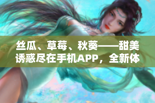 丝瓜、草莓、秋葵——甜美诱惑尽在手机APP，全新体验等你来探索！