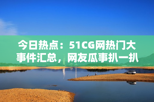 今日热点：51CG网热门大事件汇总，网友瓜事扒一扒