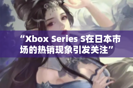 “Xbox Series S在日本市场的热销现象引发关注”