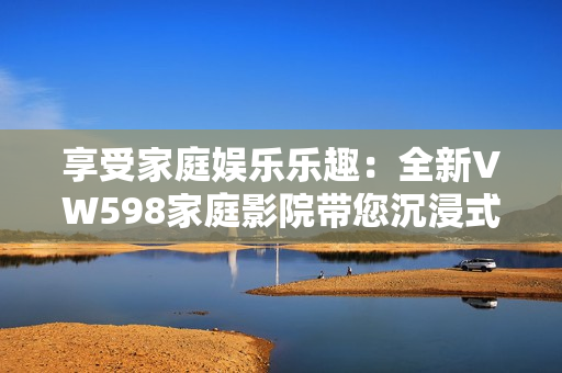 享受家庭娱乐乐趣：全新VW598家庭影院带您沉浸式视听体验