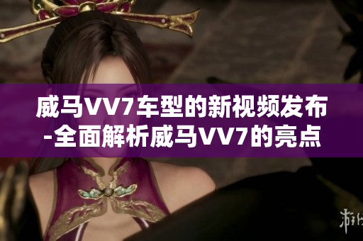 威马VV7车型的新视频发布-全面解析威马VV7的亮点