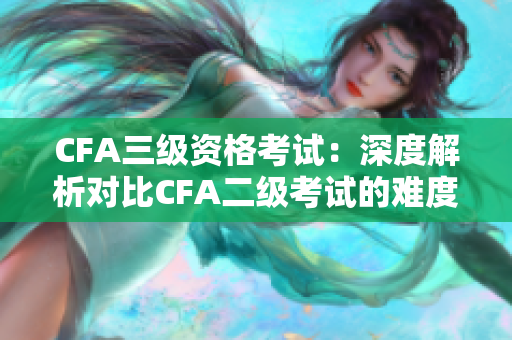 CFA三级资格考试：深度解析对比CFA二级考试的难度及含金量