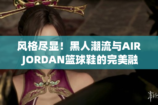 风格尽显！黑人潮流与AIR JORDAN篮球鞋的完美融合