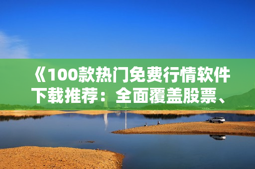 《100款热门免费行情软件下载推荐：全面覆盖股票、期货和外汇市场》